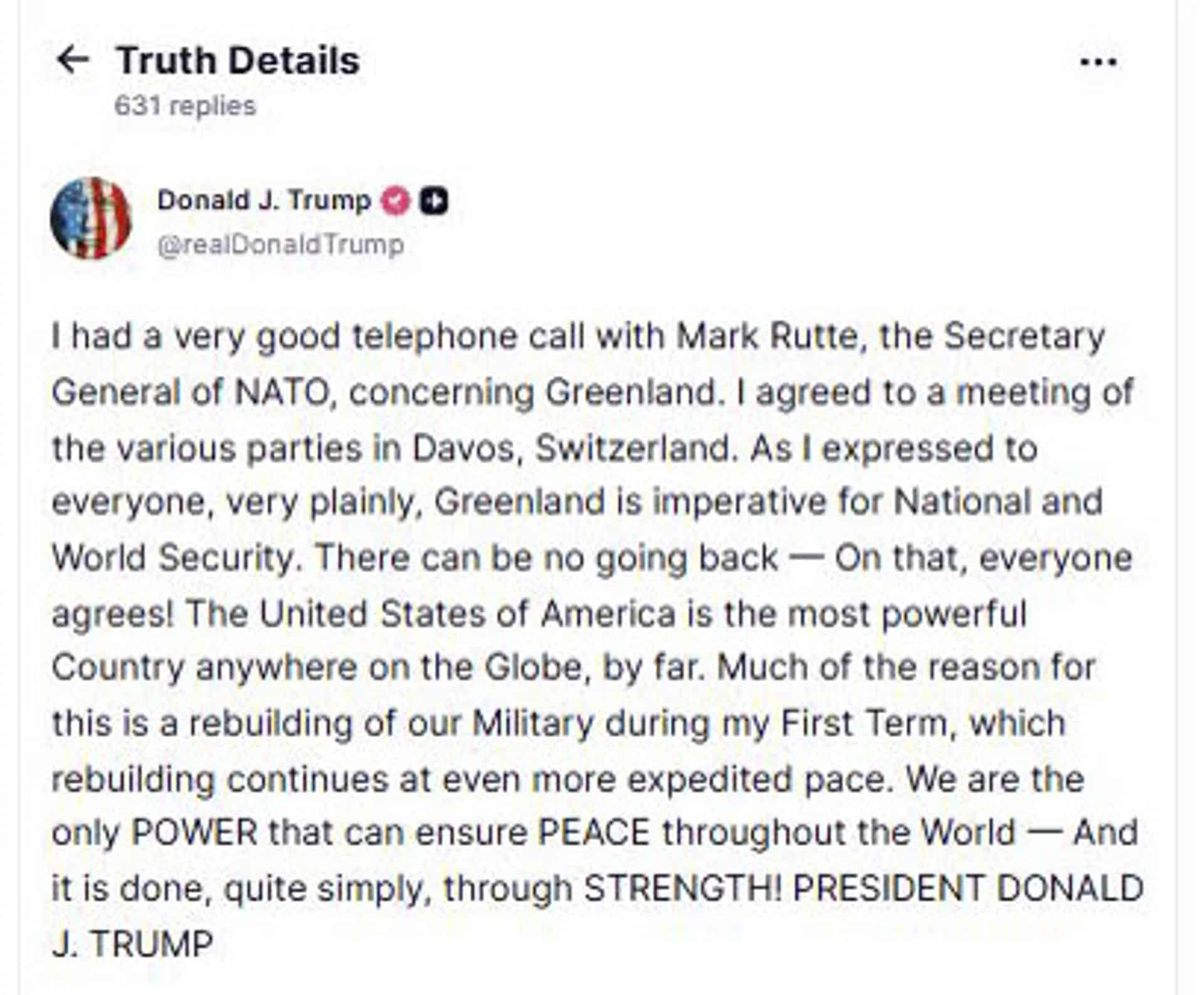 El presidente de Estados Unidos, Donald Trump, ha anunciado que se verá en el Foro que se celebra en la ciudad suiza de Davos con el secretario general de la OTAN, Mark Rutte, para hablar de Groenlandia. En un mensaje en su red social, Truth Social, indica que ha tenido "una conversación telefónica muy interesante" con Rutte "sobre Groenlandia" y que ha acordado una reunión con él en Davos. "Tuve una conversación telefónica muy interesante con Mark Rutte, secretario general de la OTAN, sobre Groenlandia. Acordé una reunión de las distintas partes en Davos, Suiza", precisa el presidente estadounidense. En una segunda publicación en Truth Social, el líder republicano publica la captura de pantalla de un mensaje en el que Rutte le asegura que está comprometido a encontrar "una solución" sobre Groenlandia. EFE/ Truth Social  - SOLO USO EDITORIAL/SOLO DISPONIBLE PARA ILUSTRAR LA NOTICIA QUE ACOMPAÑA (CRÉDITO OBLIGATORIO) -